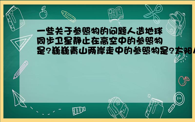 一些关于参照物的问题人造地球同步卫星静止在高空中的参照物是?巍巍青山两岸走中的参照物是?太阳从西边落山中的参照物是?