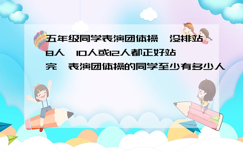 五年级同学表演团体操,没排站8人、10人或12人都正好站完,表演团体操的同学至少有多少人