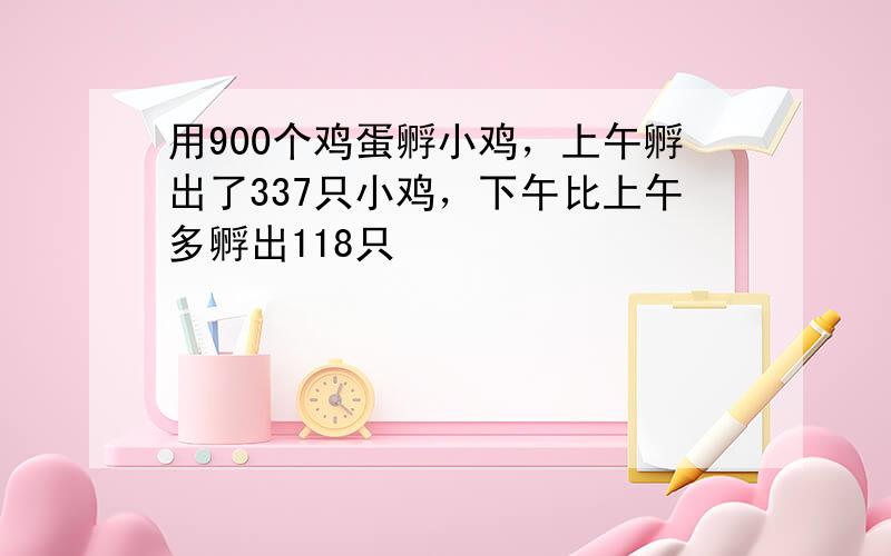 用900个鸡蛋孵小鸡，上午孵出了337只小鸡，下午比上午多孵出118只