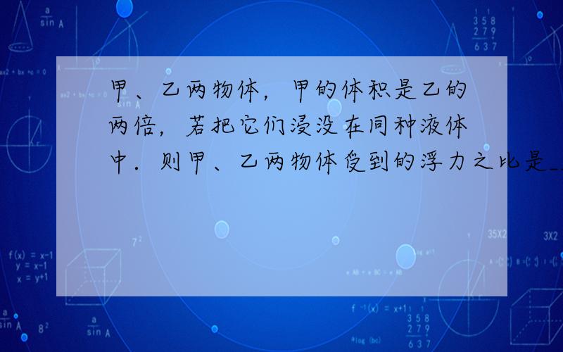 甲、乙两物体，甲的体积是乙的两倍，若把它们浸没在同种液体中．则甲、乙两物体受到的浮力之比是______．