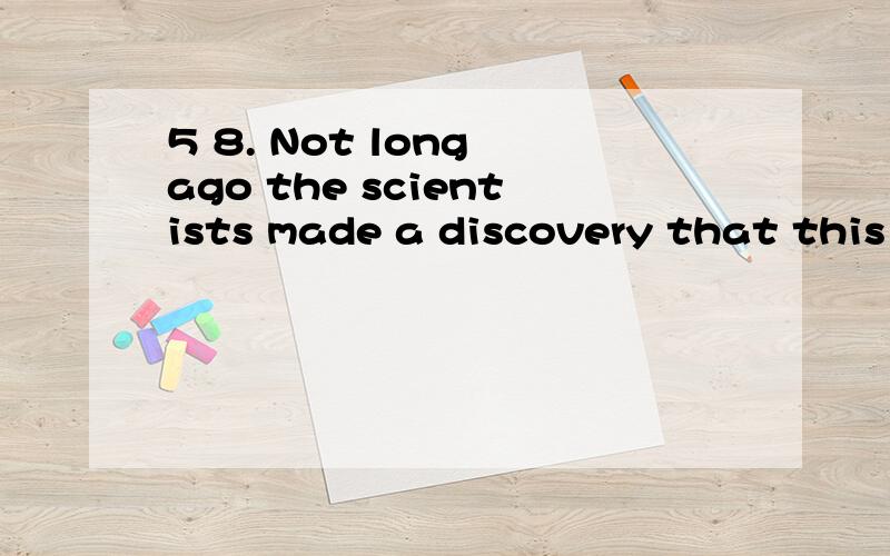 5 8. Not long ago the scientists made a discovery that this