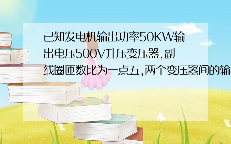 已知发电机输出功率50KW输出电压500V升压变压器,副线圈匝数比为一点五,两个变压器间的输电导线总电阻十五欧,降压变压