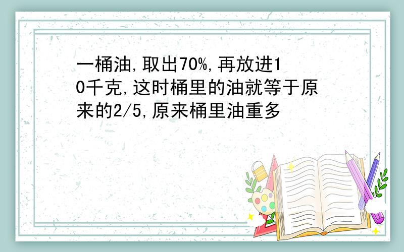 一桶油,取出70%,再放进10千克,这时桶里的油就等于原来的2/5,原来桶里油重多