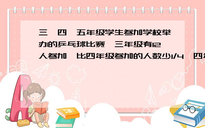 三、四、五年级学生参加学校举办的乒乓球比赛,三年级有12人参加,比四年级参加的人数少1/4,四年级参加