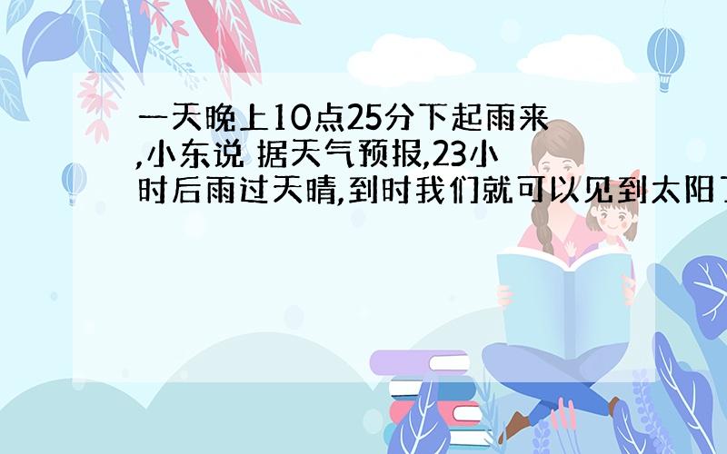 一天晚上10点25分下起雨来,小东说 据天气预报,23小时后雨过天晴,到时我们就可以见到太阳了,你同意小东的说法吗?为什