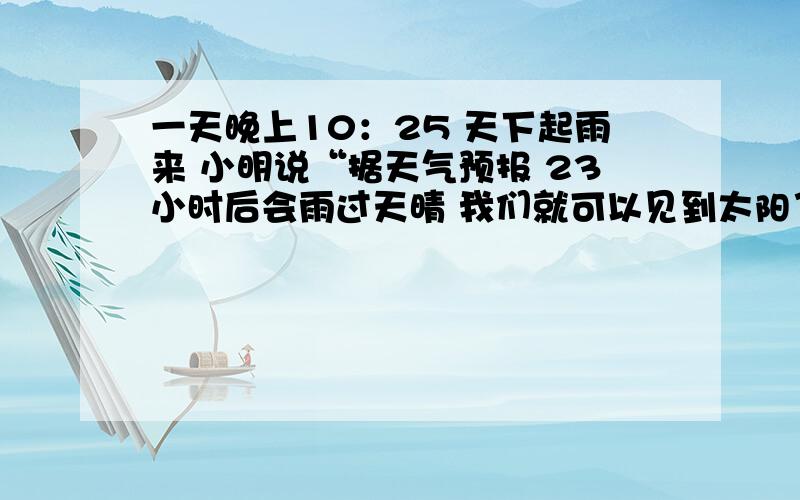 一天晚上10：25 天下起雨来 小明说“据天气预报 23小时后会雨过天晴 我们就可以见到太阳了.你同意小明的说法吗?为什