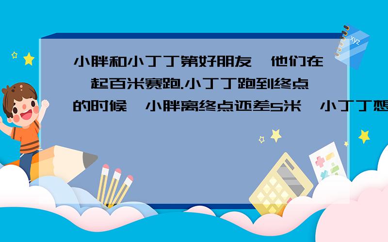 小胖和小丁丁第好朋友,他们在一起百米赛跑.小丁丁跑到终点的时候,小胖离终点还差5米,小丁丁想和小胖