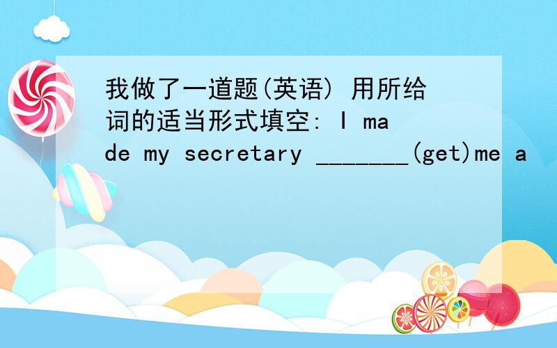 我做了一道题(英语) 用所给词的适当形式填空: I made my secretary _______(get)me a