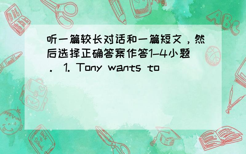 听一篇较长对话和一篇短文，然后选择正确答案作答1-4小题。 1. Tony wants to _______ this