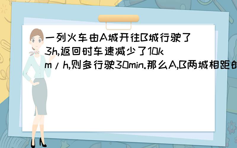 一列火车由A城开往B城行驶了3h,返回时车速减少了10km/h,则多行驶30min.那么A,B两城相距的千米数是