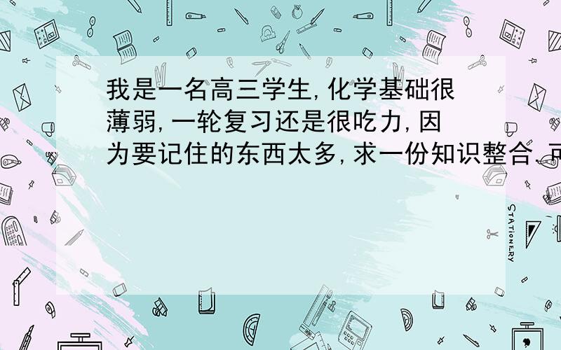 我是一名高三学生,化学基础很薄弱,一轮复习还是很吃力,因为要记住的东西太多,求一份知识整合.可以吗