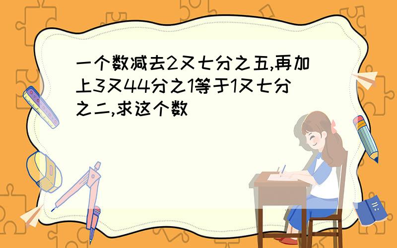 一个数减去2又七分之五,再加上3又44分之1等于1又七分之二,求这个数