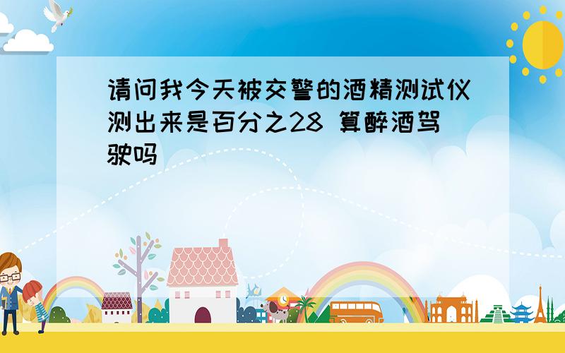 请问我今天被交警的酒精测试仪测出来是百分之28 算醉酒驾驶吗