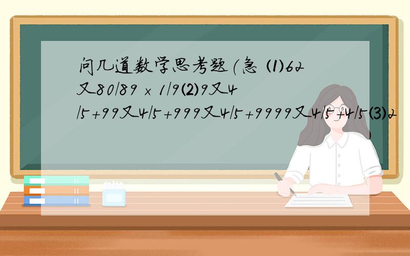 问几道数学思考题(急 ⑴62又80/89×1/9⑵9又4/5＋99又4/5＋999又4/5＋9999又4/5＋4/5⑶2