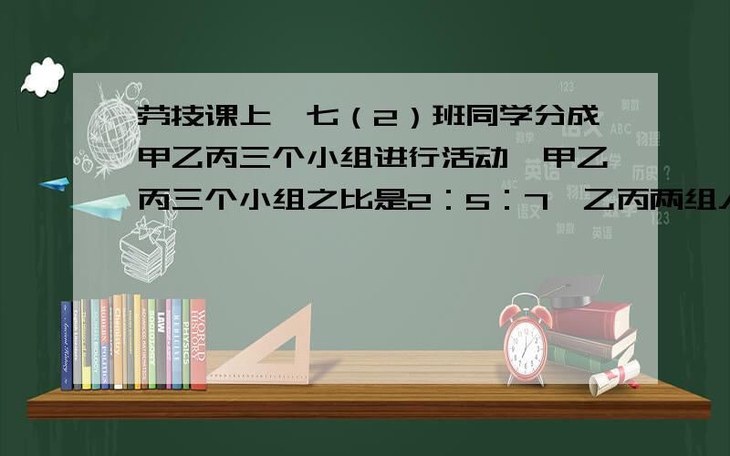 劳技课上,七（2）班同学分成甲乙丙三个小组进行活动,甲乙丙三个小组之比是2：5：7,乙丙两组人数之和比甲组人数的4倍多8