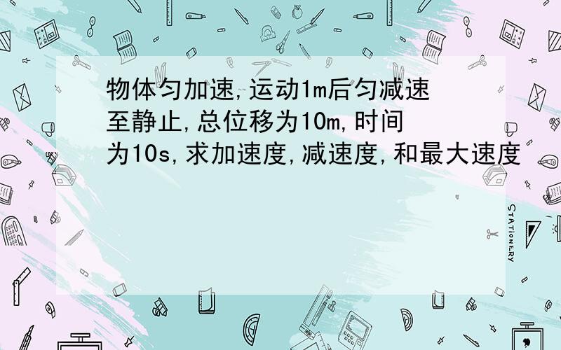 物体匀加速,运动1m后匀减速至静止,总位移为10m,时间为10s,求加速度,减速度,和最大速度