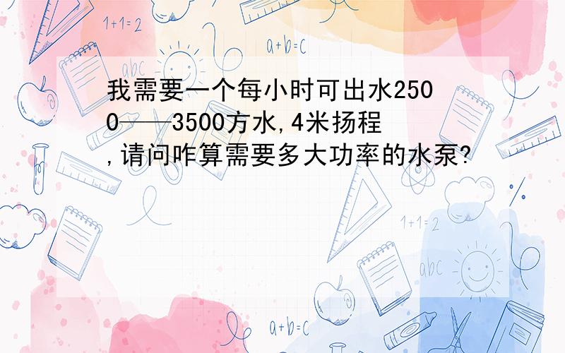 我需要一个每小时可出水2500——3500方水,4米扬程,请问咋算需要多大功率的水泵?