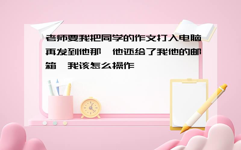 老师要我把同学的作文打入电脑再发到他那,他还给了我他的邮箱,我该怎么操作