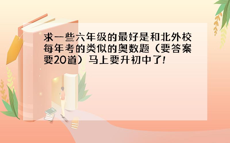 求一些六年级的最好是和北外校每年考的类似的奥数题（要答案要20道）马上要升初中了!