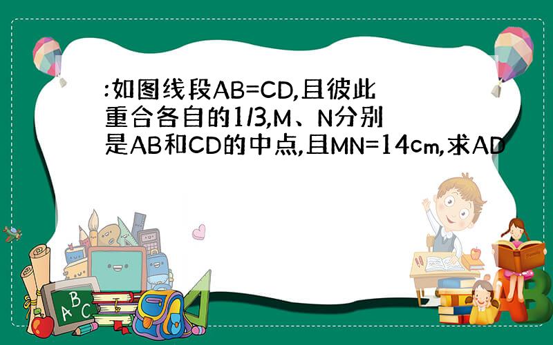 :如图线段AB=CD,且彼此重合各自的1/3,M、N分别是AB和CD的中点,且MN=14cm,求AD