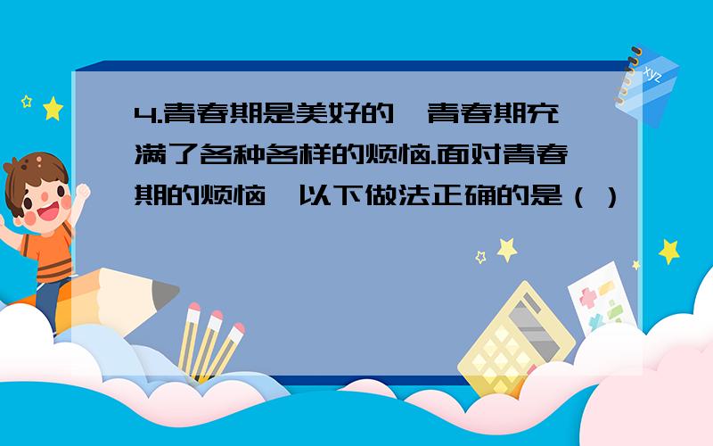 4.青春期是美好的,青春期充满了各种各样的烦恼.面对青春期的烦恼,以下做法正确的是（）