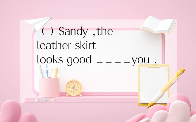 （ ）Sandy ,the leather skirt looks good ____you .