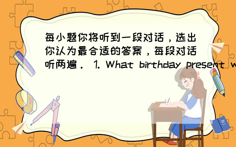 每小题你将听到一段对话，选出你认为最合适的答案，每段对话听两遍。 1. What birthday present wi