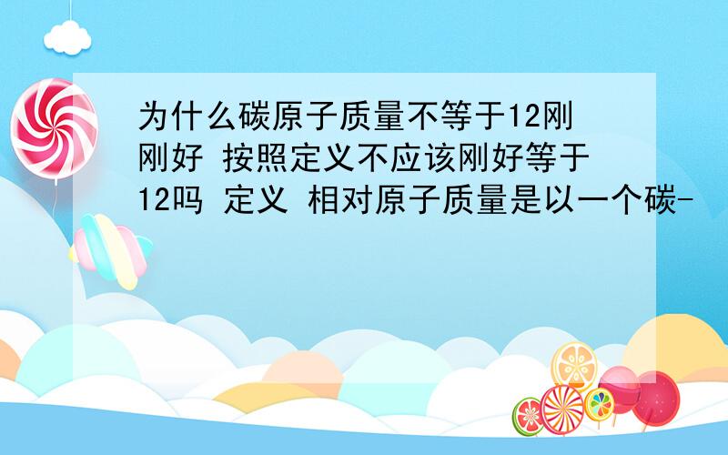 为什么碳原子质量不等于12刚刚好 按照定义不应该刚好等于12吗 定义 相对原子质量是以一个碳-