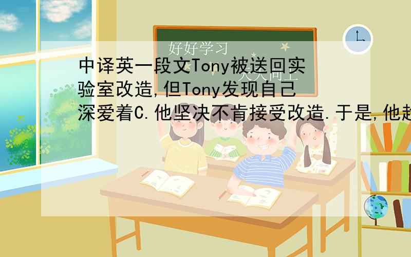 中译英一段文Tony被送回实验室改造,但Tony发现自己深爱着C.他坚决不肯接受改造.于是,他趁夜晚偷偷跑回C家.C很惊