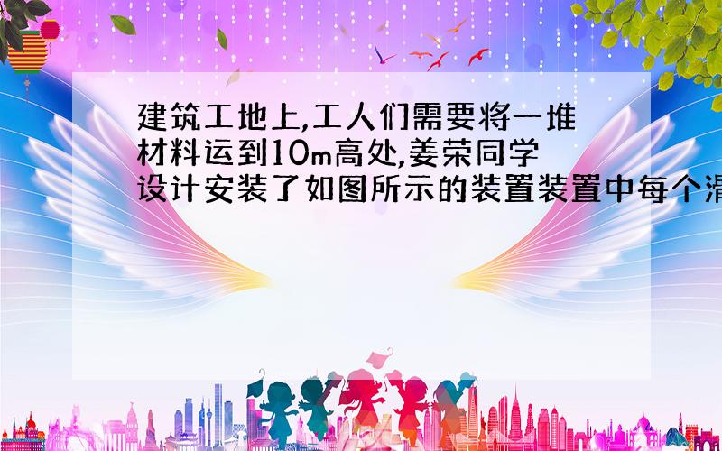 建筑工地上,工人们需要将一堆材料运到10m高处,姜荣同学设计安装了如图所示的装置装置中每个滑轮重l00N．