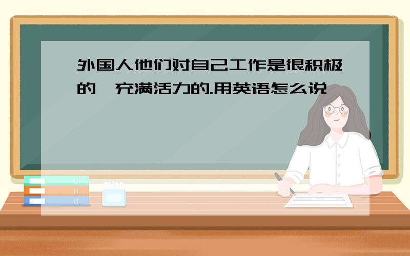 外国人他们对自己工作是很积极的,充满活力的.用英语怎么说,