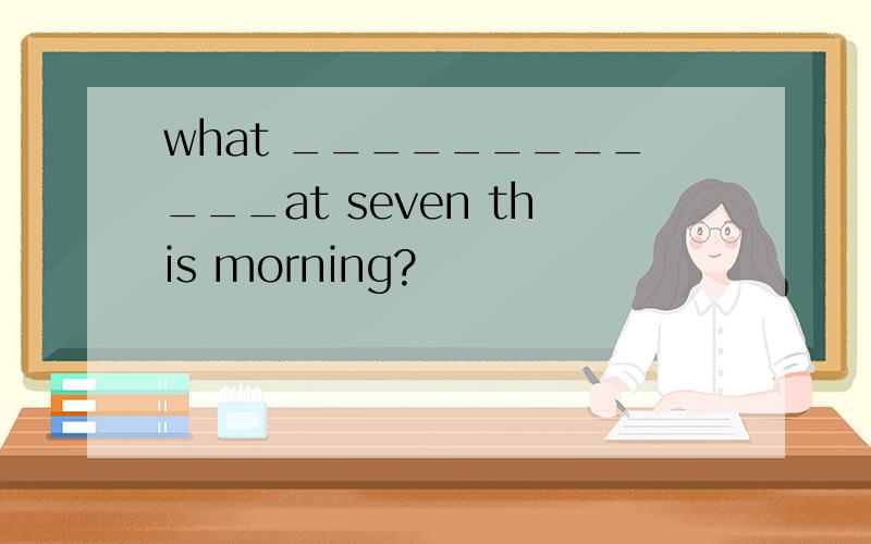 what ____________at seven this morning?