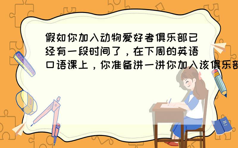 假如你加入动物爱好者俱乐部已经有一段时间了，在下周的英语口语课上，你准备讲一讲你加入该俱乐部的经历和感受。请写一篇不少于