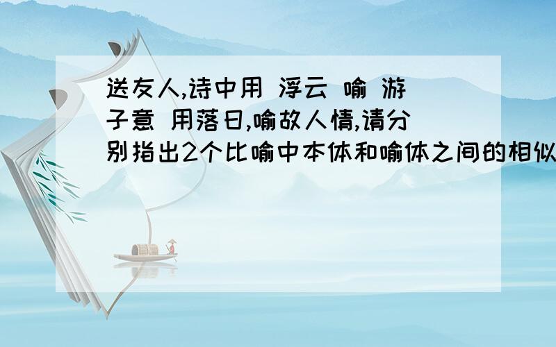 送友人,诗中用 浮云 喻 游子意 用落日,喻故人情,请分别指出2个比喻中本体和喻体之间的相似点.