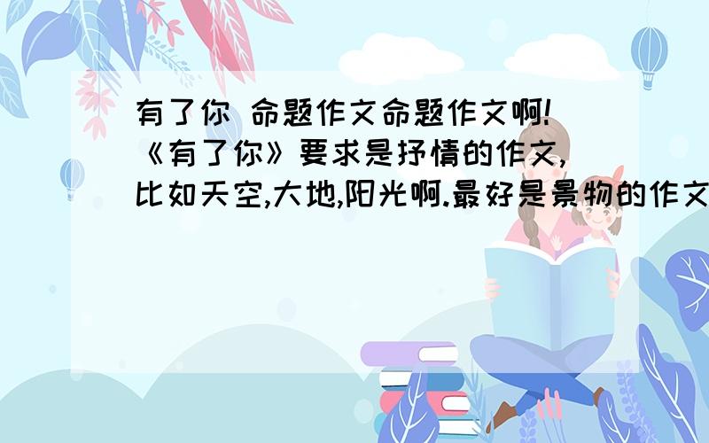 有了你 命题作文命题作文啊!《有了你》要求是抒情的作文,比如天空,大地,阳光啊.最好是景物的作文哦~