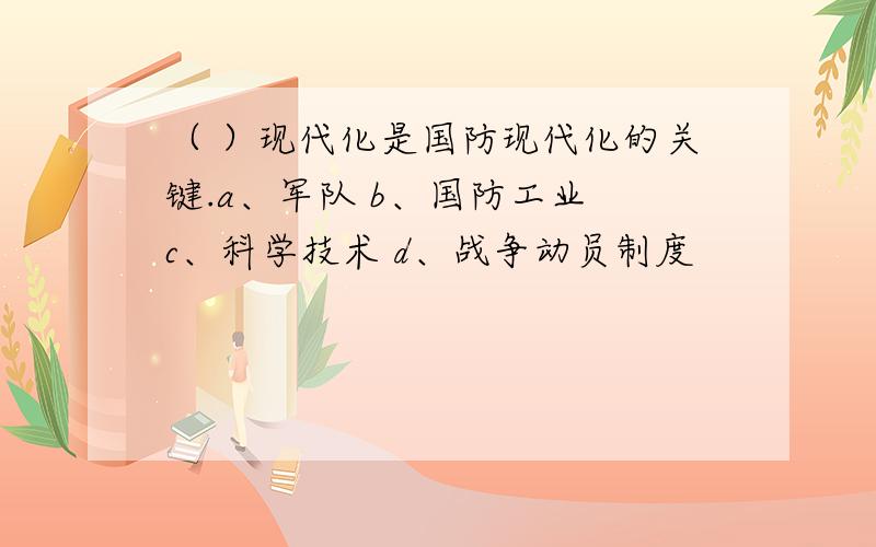 （ ）现代化是国防现代化的关键.a、军队 b、国防工业 c、科学技术 d、战争动员制度