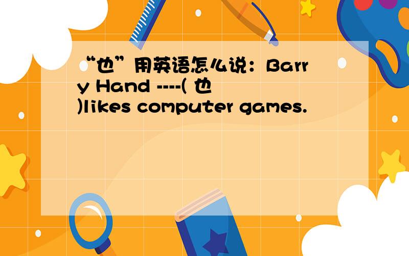 “也”用英语怎么说：Barry Hand ----( 也)likes computer games.