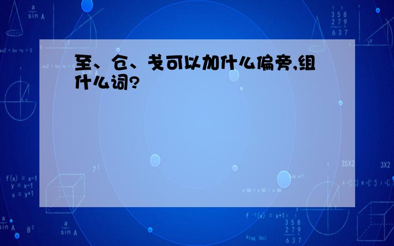 至、仓、戋可以加什么偏旁,组什么词?