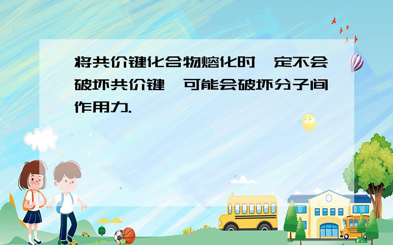 将共价键化合物熔化时一定不会破坏共价键,可能会破坏分子间作用力.