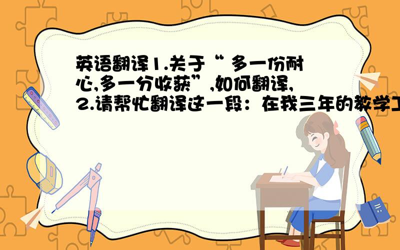 英语翻译1.关于“ 多一份耐心,多一分收获”,如何翻译,2.请帮忙翻译这一段：在我三年的教学工作中,有苦有乐,有感受也有