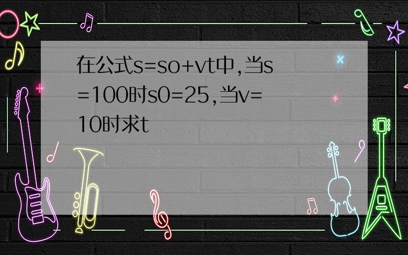 在公式s=so+vt中,当s=100时s0=25,当v=10时求t