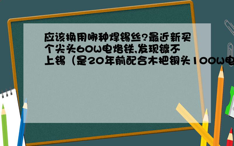 应该换用哪种焊锡丝?最近新买个尖头60W电烙铁,发现镀不上锡（是20年前配合木把铜头100W电烙铁买的有芯焊锡丝）,是不