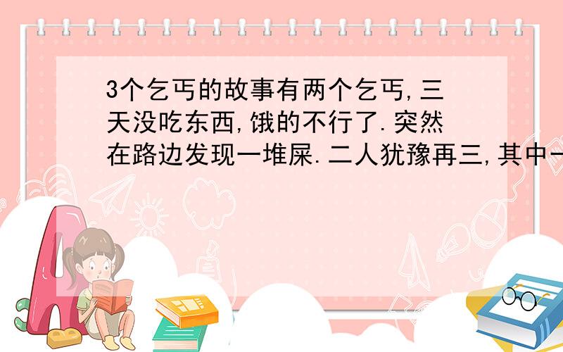 3个乞丐的故事有两个乞丐,三天没吃东西,饿的不行了.突然在路边发现一堆屎.二人犹豫再三,其中一个终于蹲下身子吃起来.可是