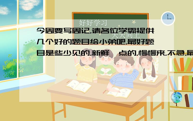 今周要写周记，请各位学霸提供几个好的题目给小弟吧，最好题目是些少见的，新鲜一点的，慢慢来，不急，最后我会选最好的给予采纳