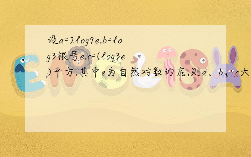 设a=2log9e,b=log3根号e,c=(log3e)平方,其中e为自然对数的底,则a、b、c大小比较及过程