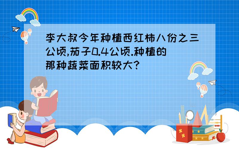 李大叔今年种植西红柿八份之三公顷,茄子0.4公顷.种植的那种蔬菜面积较大?