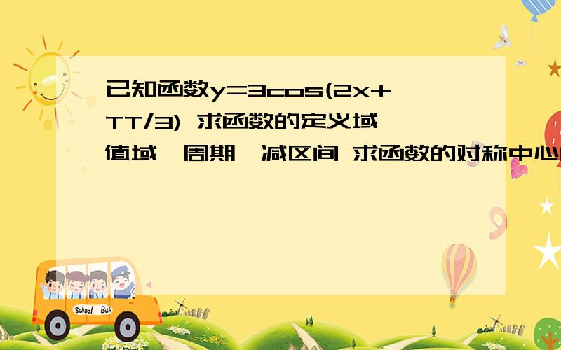 已知函数y=3cos(2x+TT/3) 求函数的定义域,值域,周期,减区间 求函数的对称中心的坐标,对称轴方程