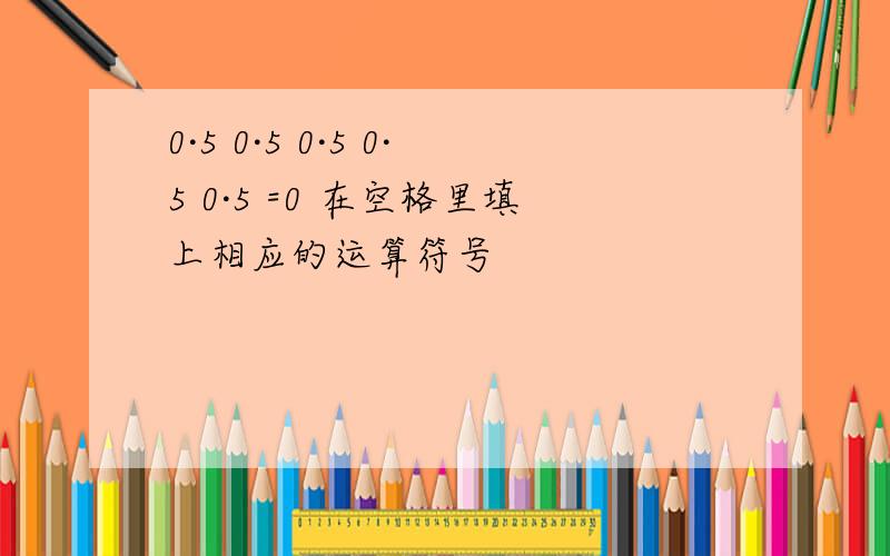 0·5 0·5 0·5 0·5 0·5 =0 在空格里填上相应的运算符号