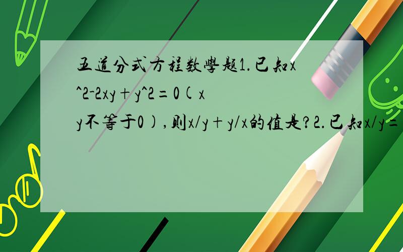 五道分式方程数学题1.已知x^2-2xy+y^2=0(xy不等于0),则x/y+y/x的值是?2.已知x/y=3/4,则