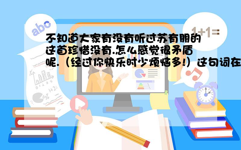 不知道大家有没有听过苏有朋的这首珍惜没有.怎么感觉很矛盾呢.（经过你快乐时少烦恼多!）这句词在这首歌曲里面代表什么意思?